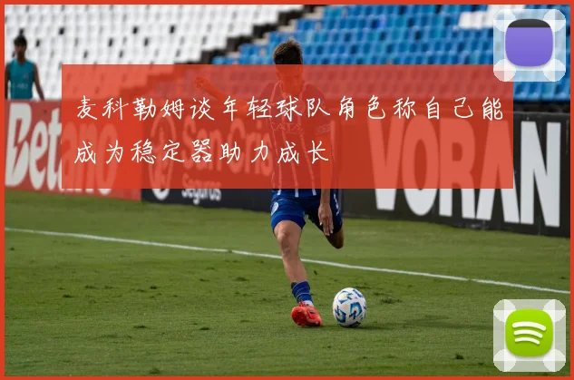 麦科勒姆谈年轻球队角色称自己能成为稳定器助力成长