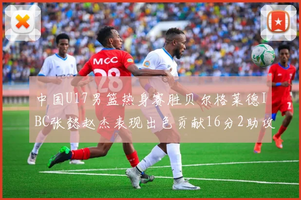 中国U17男篮热身赛胜贝尔格莱德IBC张懿赵杰表现出色贡献16分2助攻2抢断