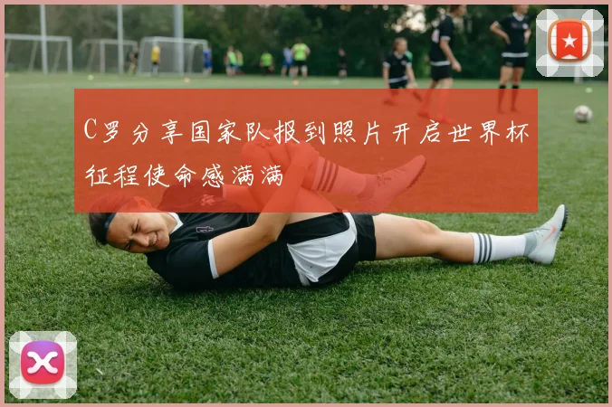 C罗分享国家队报到照片开启世界杯征程使命感满满