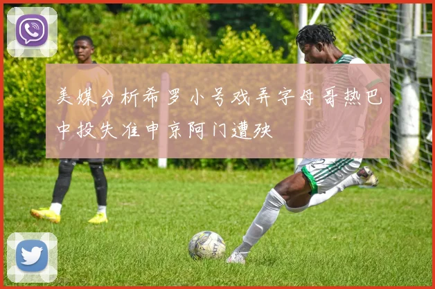 美媒分析希罗小号戏弄字母哥热巴中投失准申京阿门遭殃