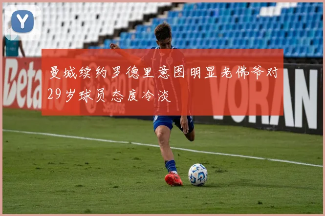 曼城续约罗德里意图明显老佛爷对29岁球员态度冷淡