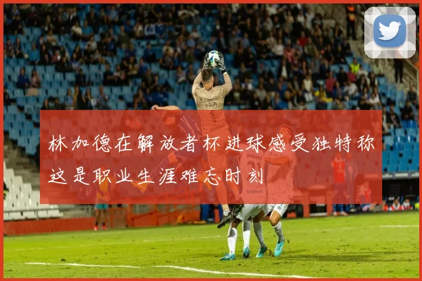 林加德在解放者杯进球感受独特称这是职业生涯难忘时刻