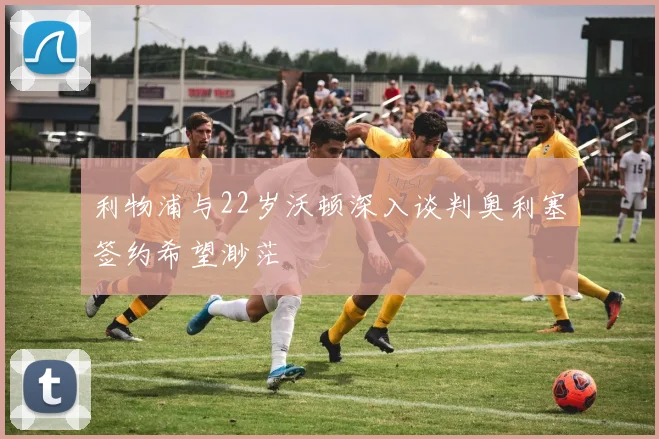 利物浦与22岁沃顿深入谈判奥利塞签约希望渺茫