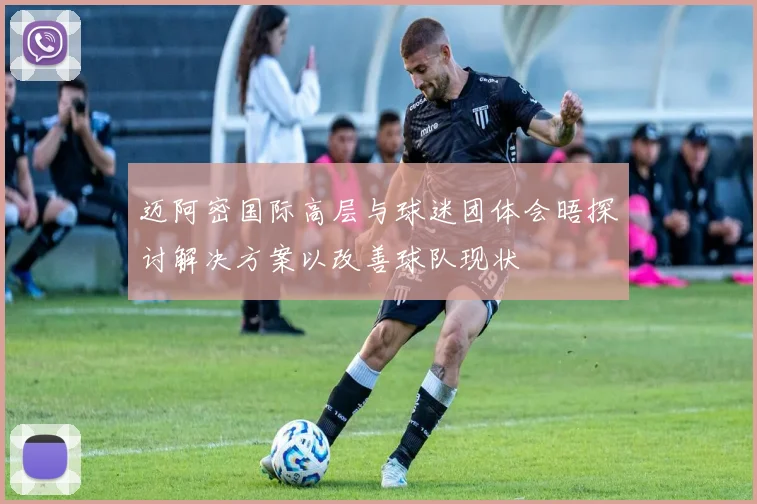 迈阿密国际高层与球迷团体会晤探讨解决方案以改善球队现状