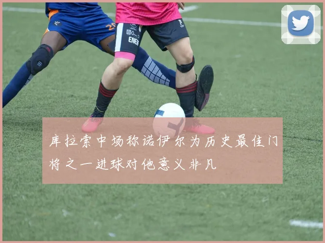 库拉索中场称诺伊尔为历史最佳门将之一进球对他意义非凡