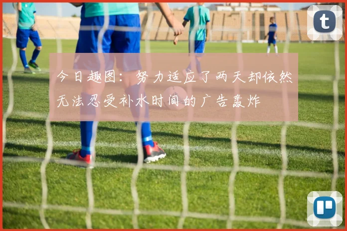 今日趣图：努力适应了两天却依然无法忍受补水时间的广告轰炸