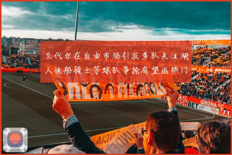 兰代尔在自由市场引发多队关注湖人快船骑士等球队争抢有望成热门球员