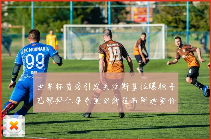 世界杯首秀引发关注斯基拉曝枪手巴黎拜仁争夺里尔新星布阿迪要价7000万欧