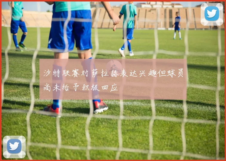 沙特联赛对萨拉赫表达兴趣但球员尚未给予积极回应