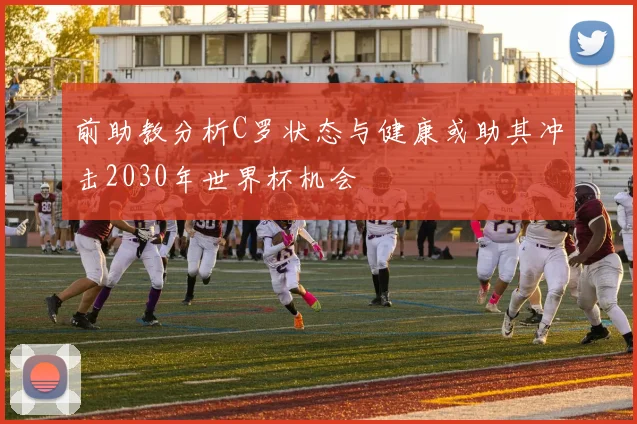 前助教分析C罗状态与健康或助其冲击2030年世界杯机会