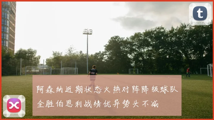 阿森纳近期状态火热对阵降级球队全胜伯恩利战绩优异势头不减