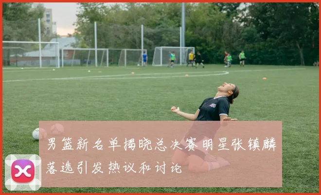 男篮新名单揭晓总决赛明星张镇麟落选引发热议和讨论