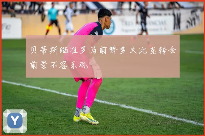 贝蒂斯瞄准罗马前锋多夫比克转会前景不容乐观