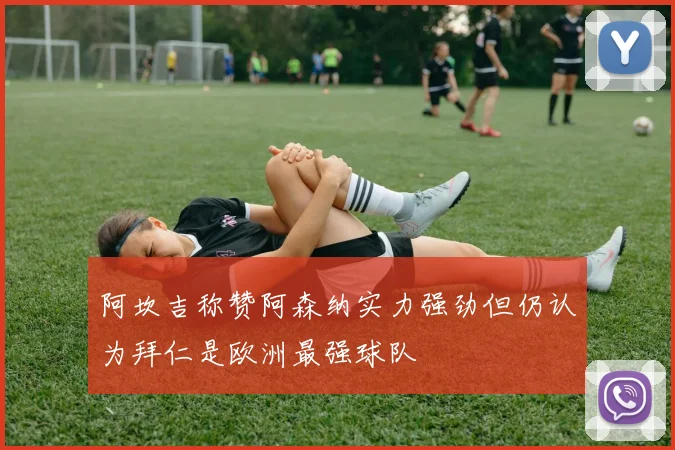 阿坎吉称赞阿森纳实力强劲但仍认为拜仁是欧洲最强球队