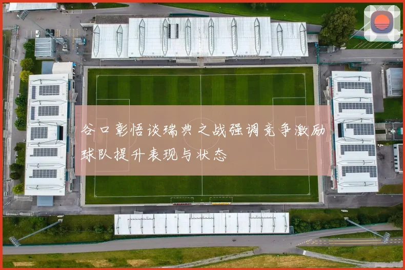 谷口彰悟谈瑞典之战强调竞争激励球队提升表现与状态