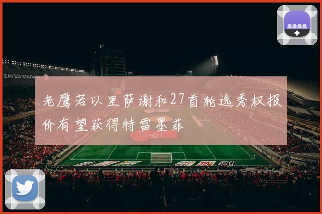 老鹰若以里萨谢和27首轮选秀权报价有望获得特雷墨菲