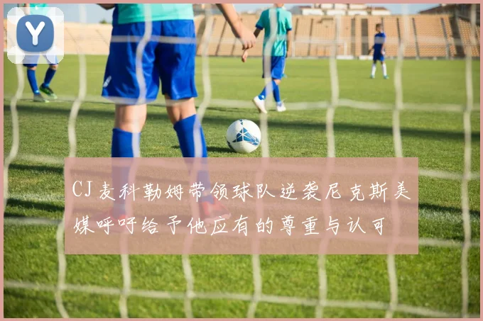 CJ麦科勒姆带领球队逆袭尼克斯美媒呼吁给予他应有的尊重与认可