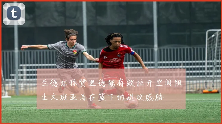 兰德尔称赞里德能有效拉开空间阻止文班亚马在篮下的进攻威胁