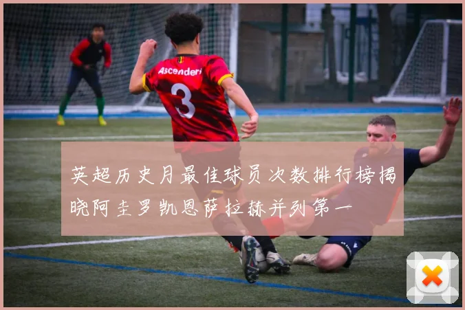 英超历史月最佳球员次数排行榜揭晓阿圭罗凯恩萨拉赫并列第一