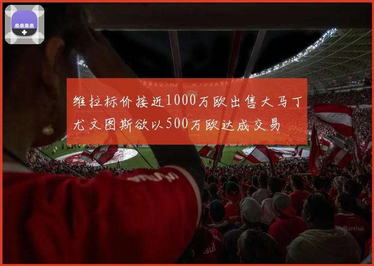 维拉标价接近1000万欧出售大马丁尤文图斯欲以500万欧达成交易