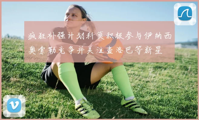 疯狂补强计划科莫积极参与伊纳西奥索勒竞争并关注查洛巴等新星